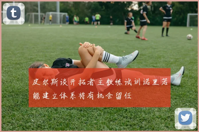 皮尔斯谈开拓者主教练试训诺里若能建立体系将有机会留任