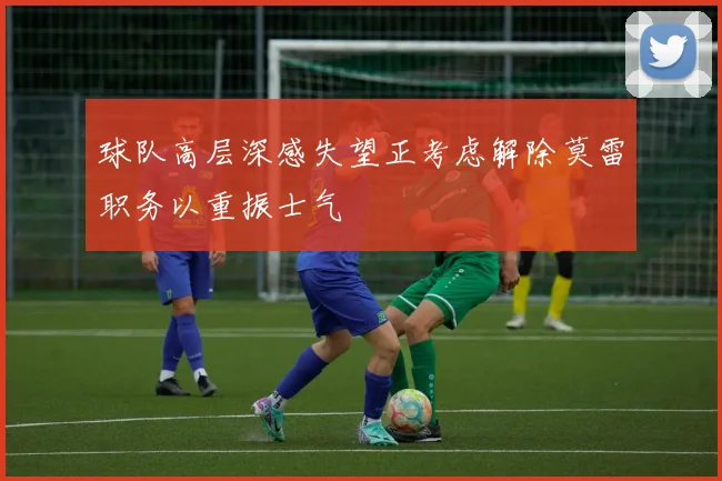 球队高层深感失望正考虑解除莫雷职务以重振士气