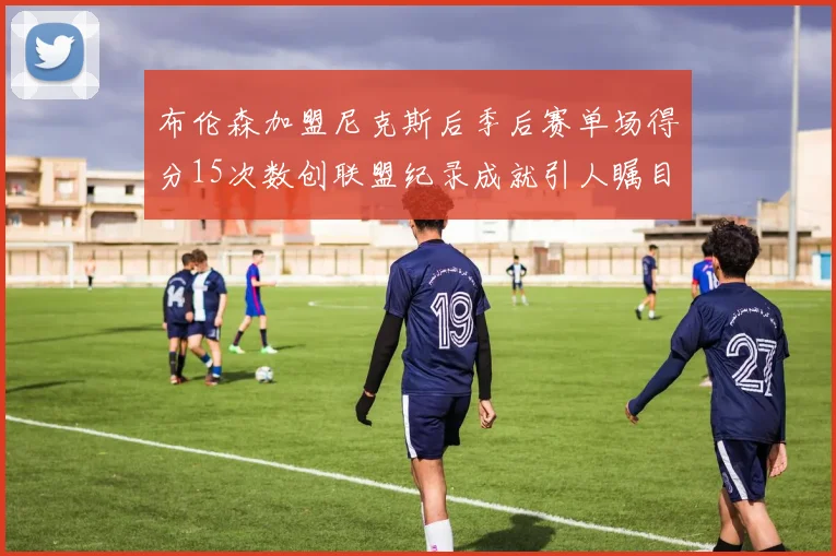 布伦森加盟尼克斯后季后赛单场得分15次数创联盟纪录成就引人瞩目