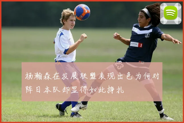 杨瀚森在发展联盟表现出色为何对阵日本队却显得如此挣扎