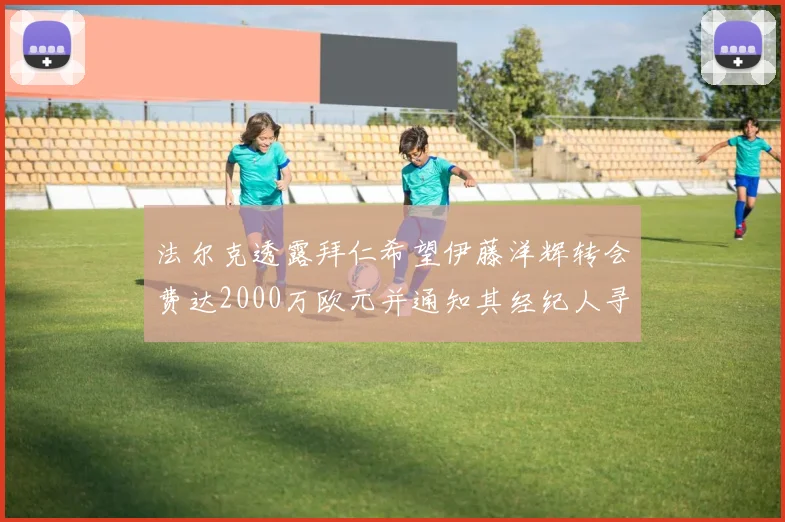 法尔克透露拜仁希望伊藤洋辉转会费达2000万欧元并通知其经纪人寻找新东家