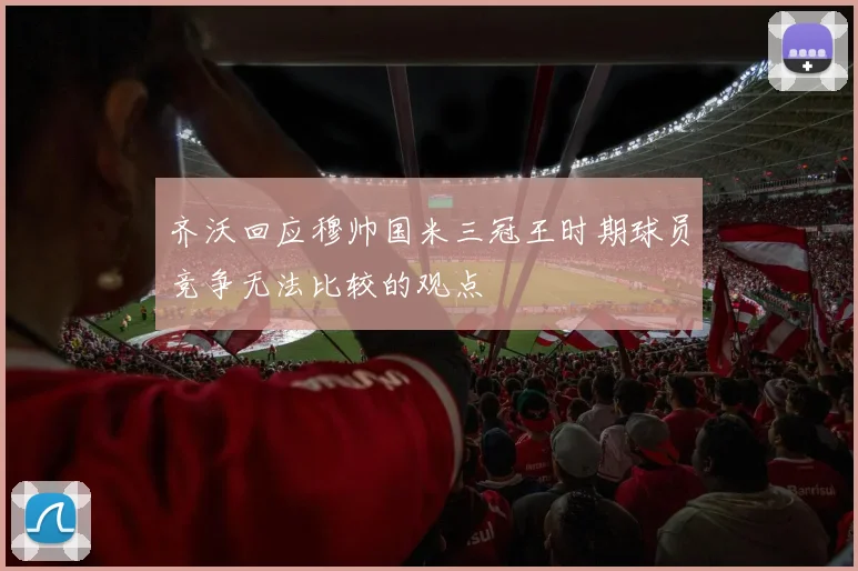 齐沃回应穆帅国米三冠王时期球员竞争无法比较的观点
