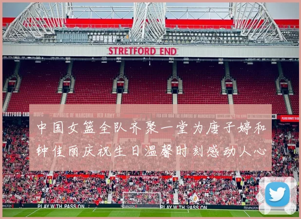 中国女篮全队齐聚一堂为唐子婷和钟佳丽庆祝生日温馨时刻感动人心