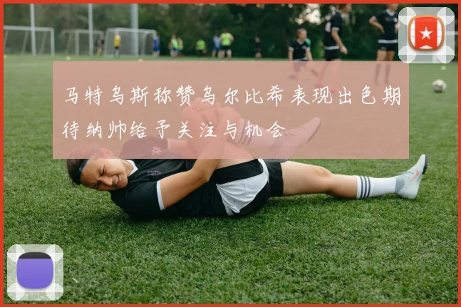 马特乌斯称赞乌尔比希表现出色期待纳帅给予关注与机会