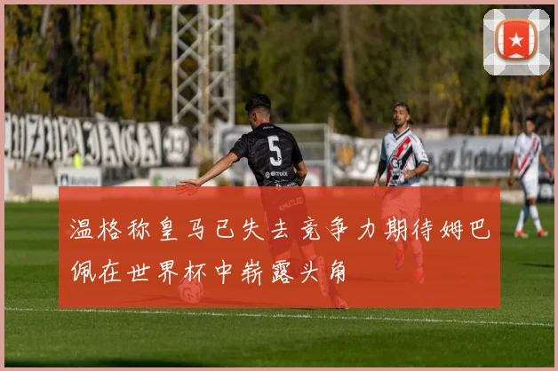 温格称皇马已失去竞争力期待姆巴佩在世界杯中崭露头角