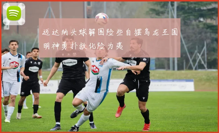 迈达纳头球解围险些自摆乌龙王国明神勇扑救化险为夷