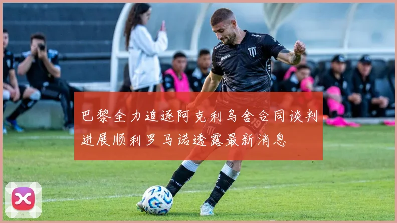 巴黎全力追逐阿克利乌舍合同谈判进展顺利罗马诺透露最新消息