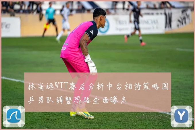 林高远WTT赛后分析中台相持策略国乒男队调整思路全面曝光