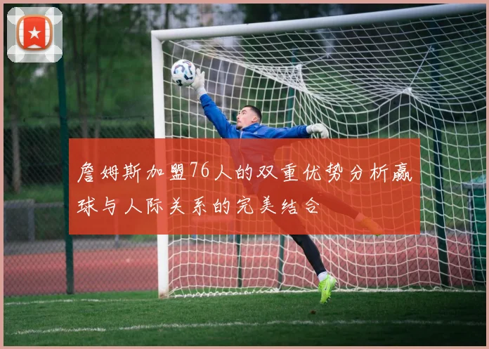 詹姆斯加盟76人的双重优势分析赢球与人际关系的完美结合