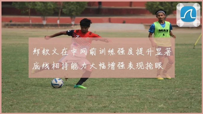 郑钦文在中网前训练强度提升显著底线相持能力大幅增强表现抢眼