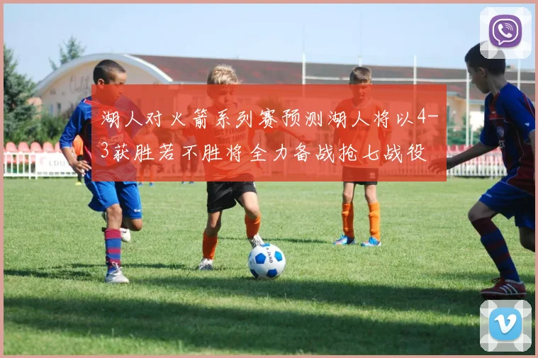 湖人对火箭系列赛预测湖人将以4-3获胜若不胜将全力备战抢七战役