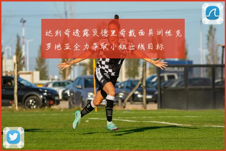 达利奇透露莫德里奇戴面具训练克罗地亚全力争取小组出线目标