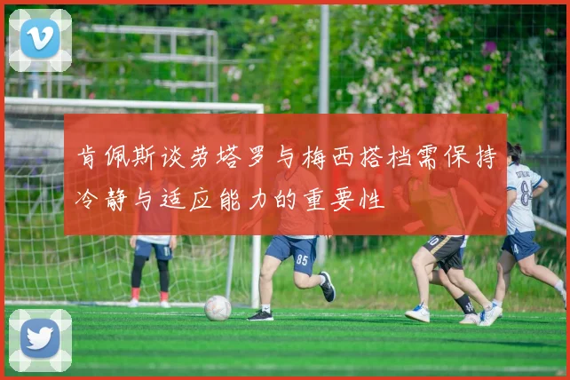 肯佩斯谈劳塔罗与梅西搭档需保持冷静与适应能力的重要性