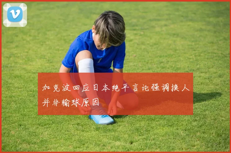加克波回应日本绝平言论强调换人并非输球原因