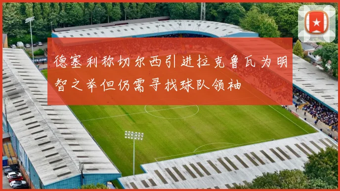 德塞利称切尔西引进拉克鲁瓦为明智之举但仍需寻找球队领袖