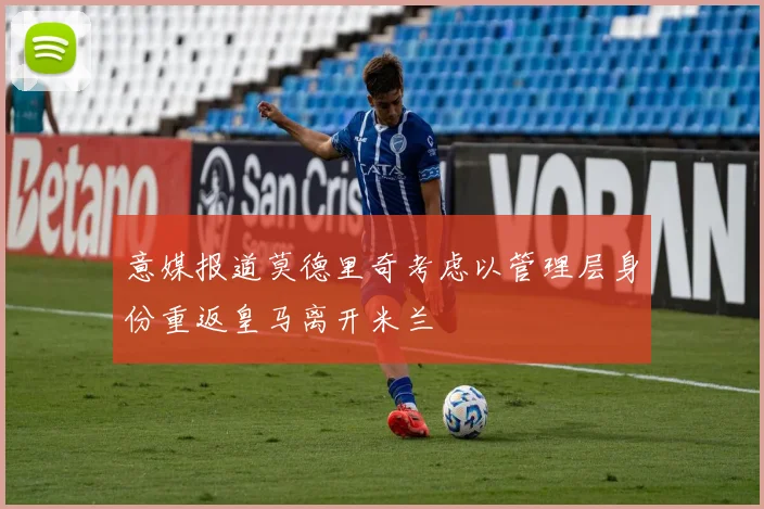 意媒报道莫德里奇考虑以管理层身份重返皇马离开米兰
