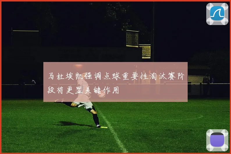 马杜埃凯强调点球重要性淘汰赛阶段将更显关键作用