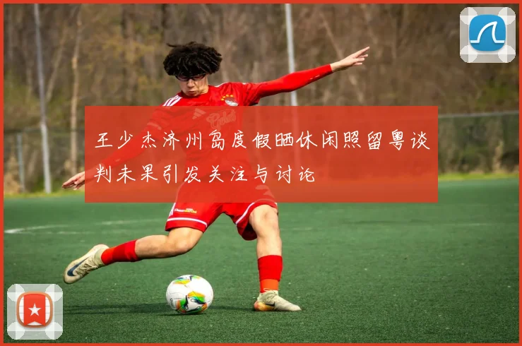 王少杰济州岛度假晒休闲照留粤谈判未果引发关注与讨论