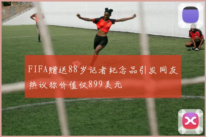FIFA赠送88岁记者纪念品引发网友热议称价值仅899美元