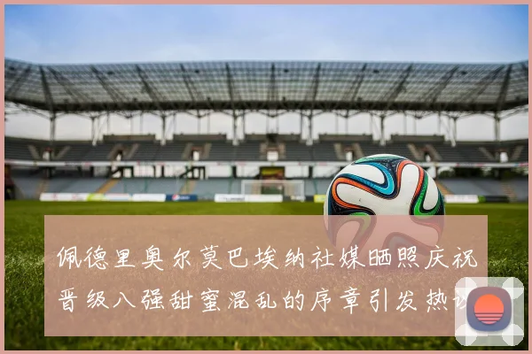佩德里奥尔莫巴埃纳社媒晒照庆祝晋级八强甜蜜混乱的序章引发热议
