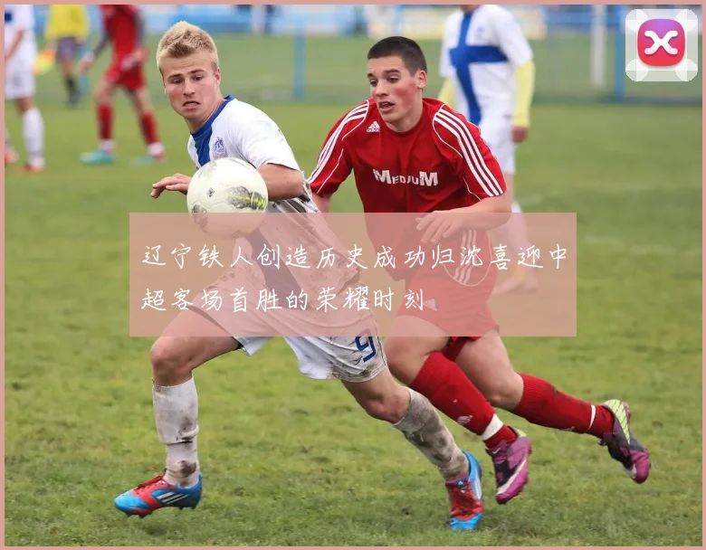辽宁铁人创造历史成功归沈喜迎中超客场首胜的荣耀时刻