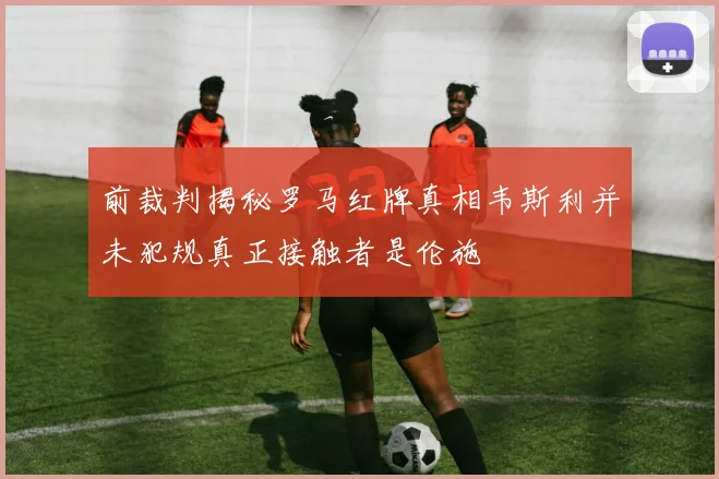 前裁判揭秘罗马红牌真相韦斯利并未犯规真正接触者是伦施