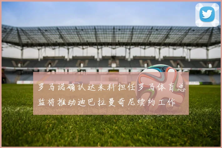 罗马诺确认达米科担任罗马体育总监将推动迪巴拉曼奇尼续约工作