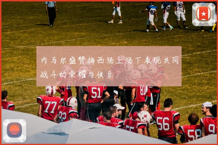 内马尔盛赞梅西场上场下表现共同战斗的荣耀与快乐