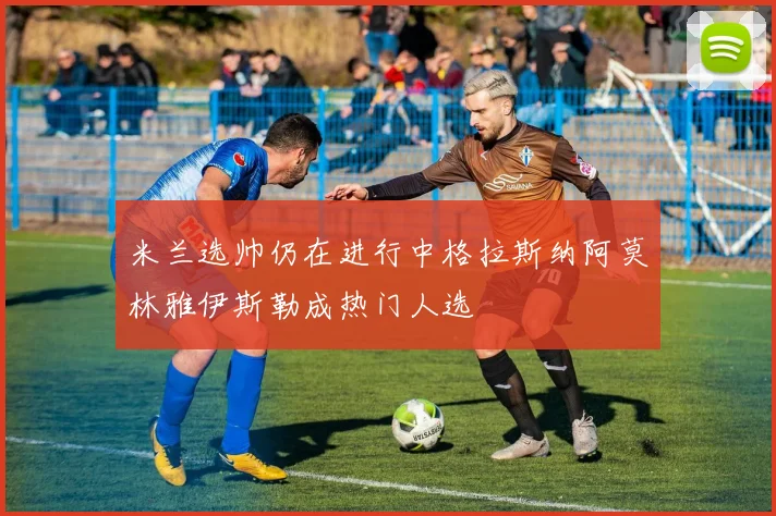 米兰选帅仍在进行中格拉斯纳阿莫林雅伊斯勒成热门人选