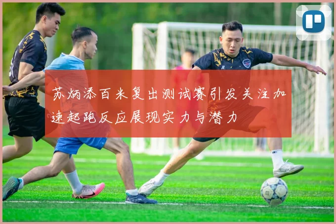 苏炳添百米复出测试赛引发关注加速起跑反应展现实力与潜力